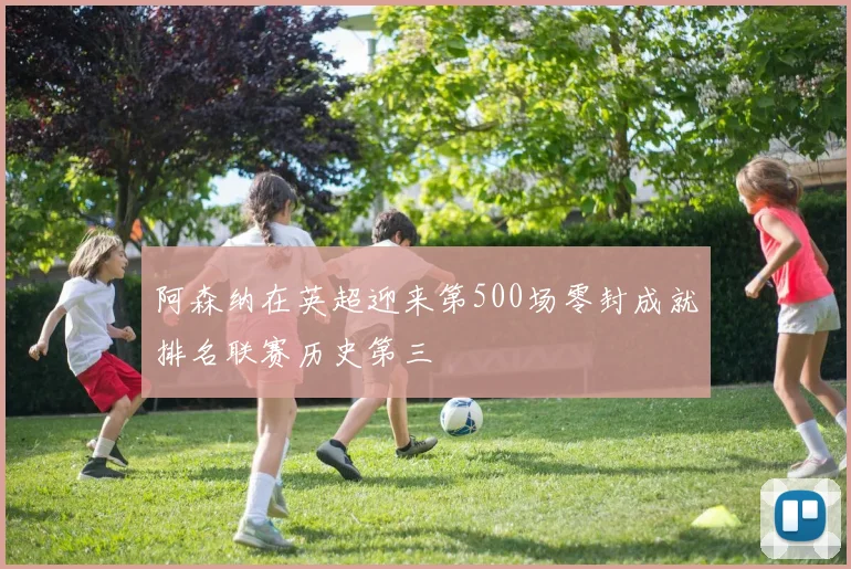 阿森纳在英超迎来第500场零封成就排名联赛历史第三