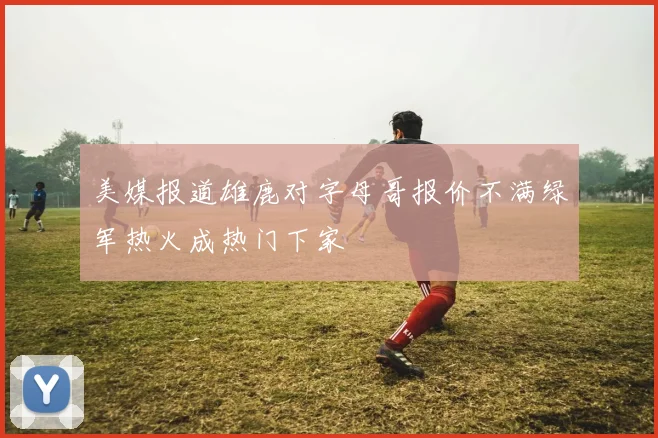 美媒报道雄鹿对字母哥报价不满绿军热火成热门下家