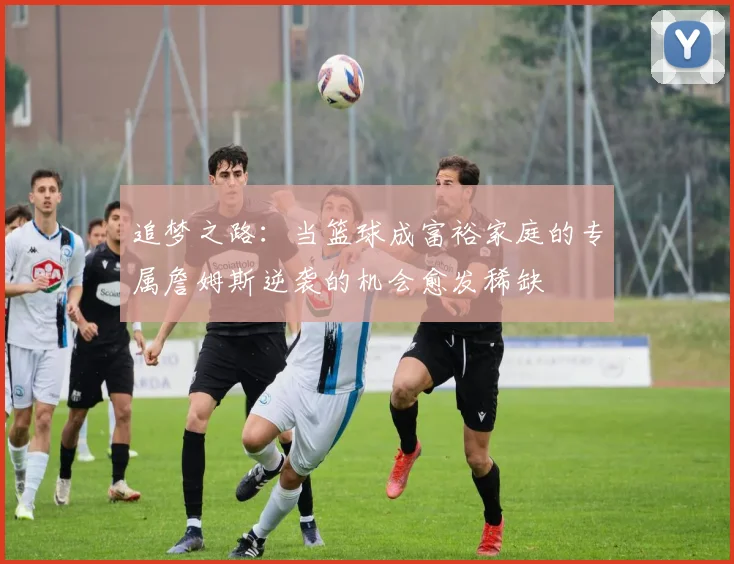追梦之路：当篮球成富裕家庭的专属詹姆斯逆袭的机会愈发稀缺