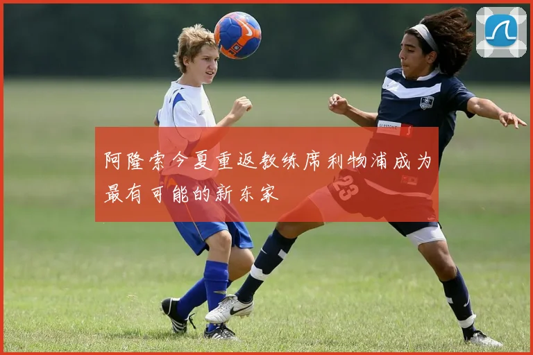 阿隆索今夏重返教练席利物浦成为最有可能的新东家