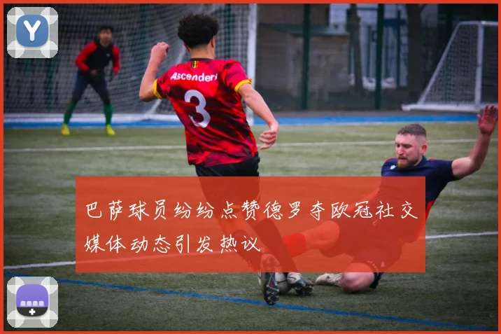 巴萨球员纷纷点赞德罗夺欧冠社交媒体动态引发热议