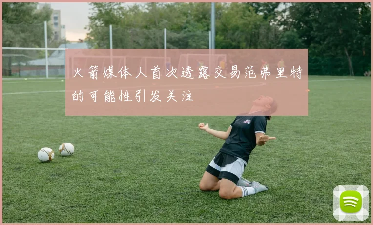 火箭媒体人首次透露交易范弗里特的可能性引发关注