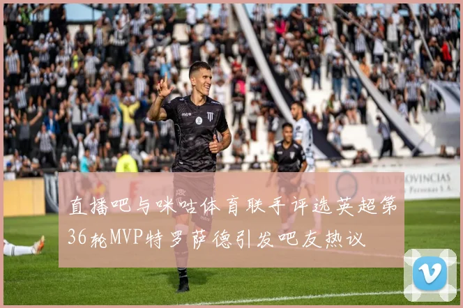 直播吧与咪咕体育联手评选英超第36轮MVP特罗萨德引发吧友热议