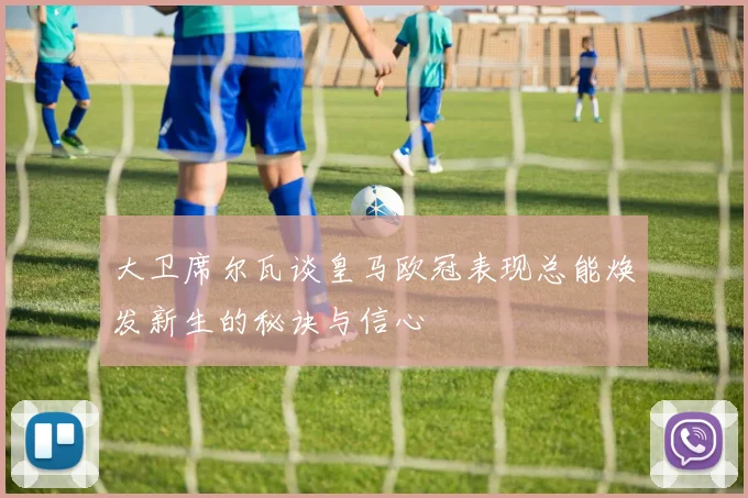 大卫席尔瓦谈皇马欧冠表现总能焕发新生的秘诀与信心