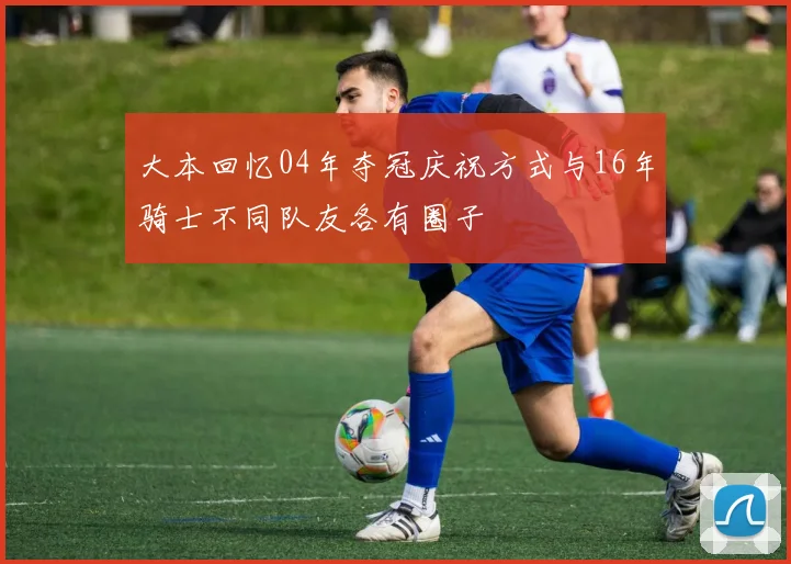大本回忆04年夺冠庆祝方式与16年骑士不同队友各有圈子