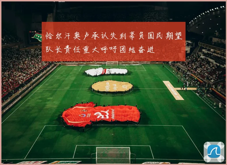 恰尔汗奥卢承认失利辜负国民期望队长责任重大呼吁团结奋进