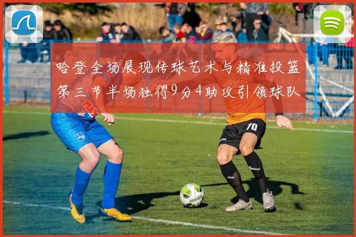 哈登全场展现传球艺术与精准投篮第三节半场独得9分4助攻引领球队领先
