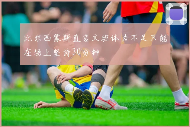 比尔西蒙斯直言文班体力不足只能在场上坚持30分钟