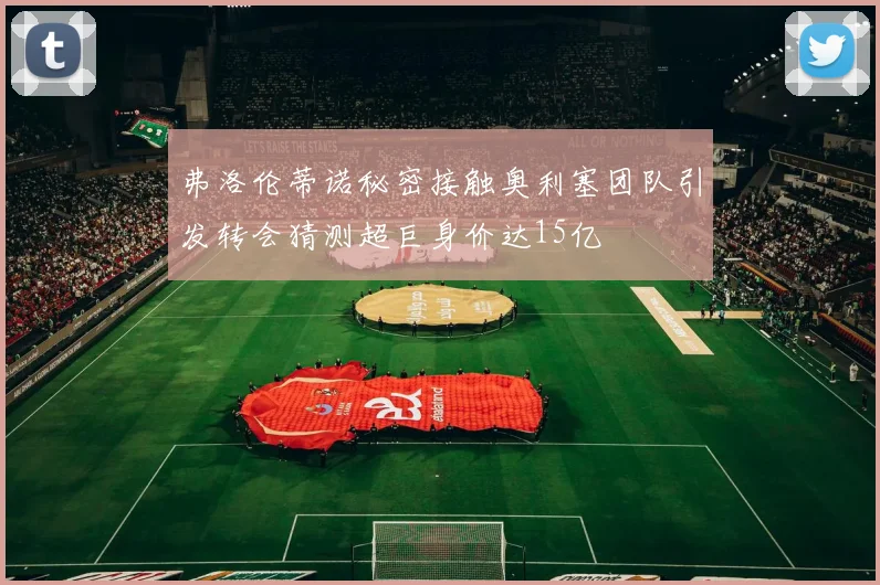 弗洛伦蒂诺秘密接触奥利塞团队引发转会猜测超巨身价达15亿
