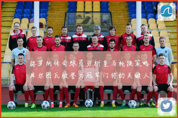 赫罗纳传奇球员分析皇马轮换策略库尔图瓦被誉为冠军门将的关键人物