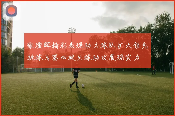 张瑷晖精彩表现助力球队扩大领先挑球马赛回旋头球助攻展现实力
