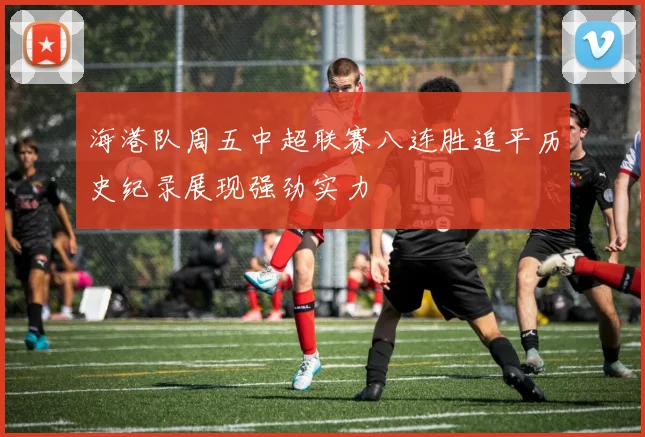 海港队周五中超联赛八连胜追平历史纪录展现强劲实力