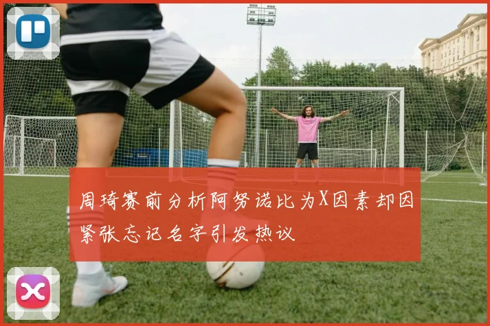 周琦赛前分析阿努诺比为X因素却因紧张忘记名字引发热议