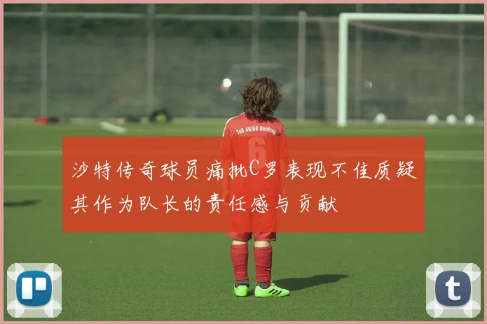 沙特传奇球员痛批C罗表现不佳质疑其作为队长的责任感与贡献