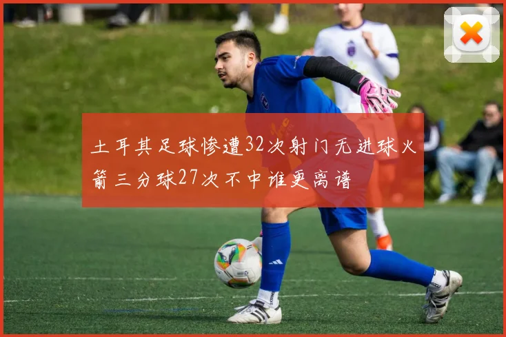 土耳其足球惨遭32次射门无进球火箭三分球27次不中谁更离谱