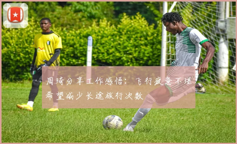 周琦分享工作感悟：飞行疲惫不堪希望减少长途旅行次数