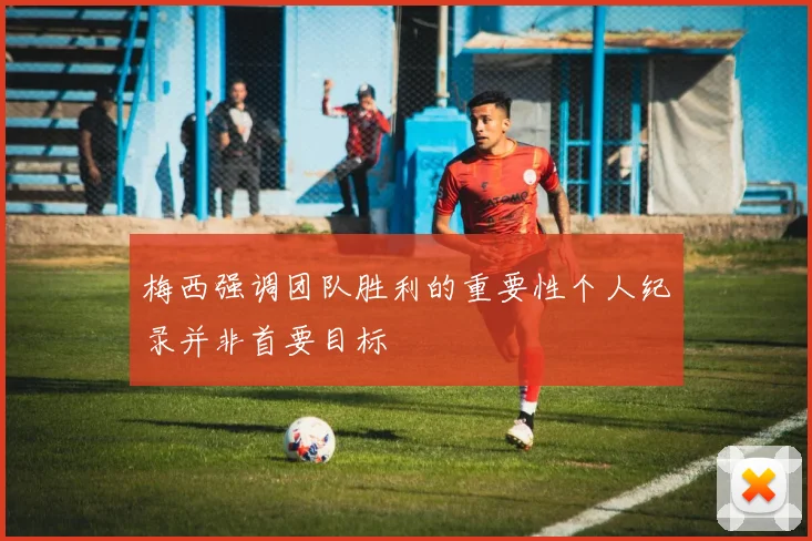梅西强调团队胜利的重要性个人纪录并非首要目标