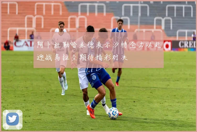 阿卜杜勒哈米德表示沙特全力以赴迎战乌拉圭期待精彩对决