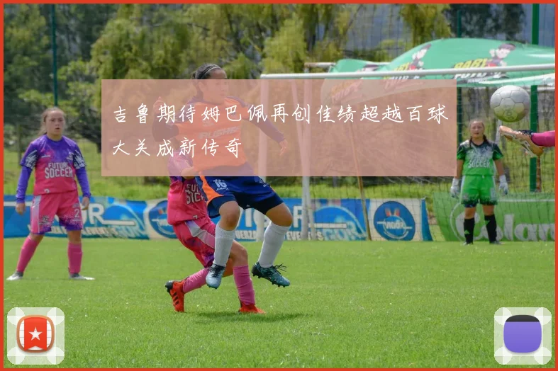 吉鲁期待姆巴佩再创佳绩超越百球大关成新传奇